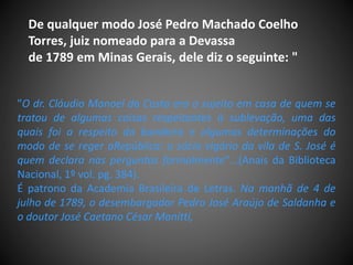 "O dr. Cláudio Manoel da Costa era o sujeito em casa de quem se
tratou de algumas coisas respeitantes à sublevação, uma das
quais foi a respeito da bandeira e algumas determinações do
modo de se reger aRepública: o sócio vigário da vila de S. José é
quem declara nas perguntas formalmente"...(Anais da Biblioteca
Nacional, 1º vol. pg. 384).
É patrono da Academia Brasileira de Letras. Na manhã de 4 de
julho de 1789, o desembargador Pedro José Araújo de Saldanha e
o doutor José Caetano César Manitti,
De qualquer modo José Pedro Machado Coelho
Torres, juiz nomeado para a Devassa
de 1789 em Minas Gerais, dele diz o seguinte: "
 