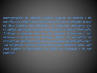 acompanhados do tabelião Antônio Joaquim de Macedo e do
escrivão da ouvidoria José Veríssimo da Fonseca se dirigiram à casa
do Real Contrato das Entradas e aí deferiram juramento aos
cirurgiões aprovados Caetano José Cardoso e Manuel Fernandes
Santiago, e parando ante um dos segredos ordenaram a sua
abertura a Joaquim José Ferreira, alferes do esquadrão de
cavalaria da guarda do vice-rei, que ali estava aquartelado com a
sua companhia, e fazia a guarda dos presos. Aberta a porta, uma
cena lúgubre se apresentou aos olhos dos ministros e de sua
comitiva.
 