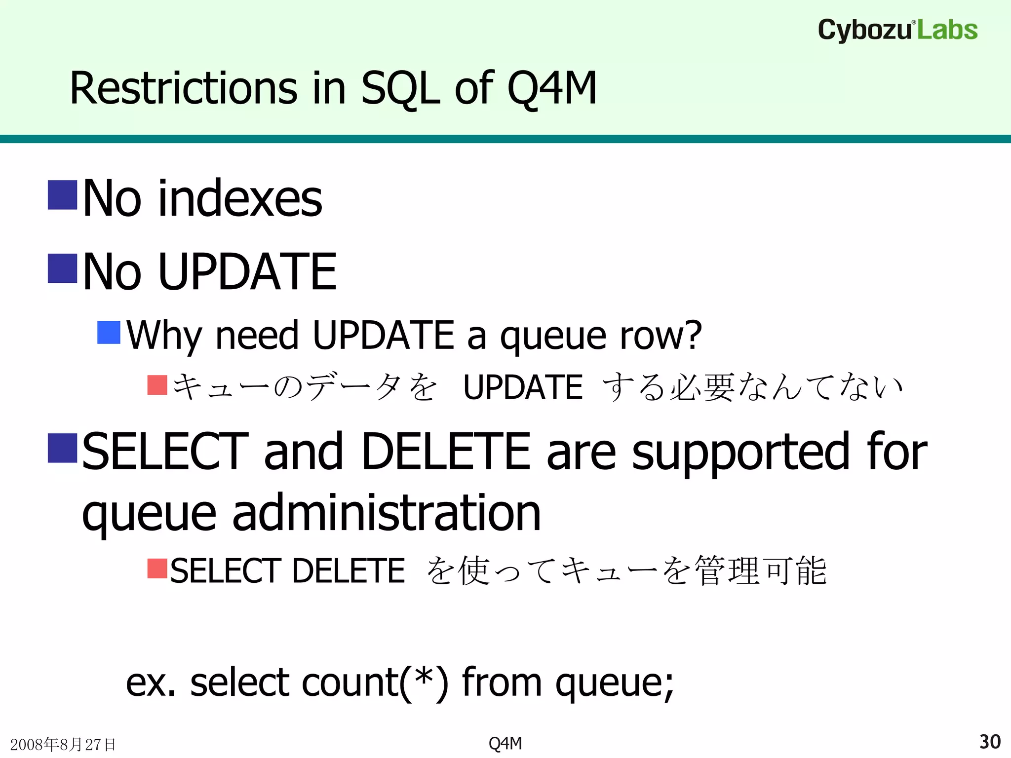 Restrictions in SQL of Q4M No indexes No UPDATE Why need UPDATE a queue row? キューのデータを  UPDATE  する必要なんてない SELECT and DELETE are supported for queue administration SELECT DELETE  を使ってキューを管理可能 ex. select count(*) from queue; 