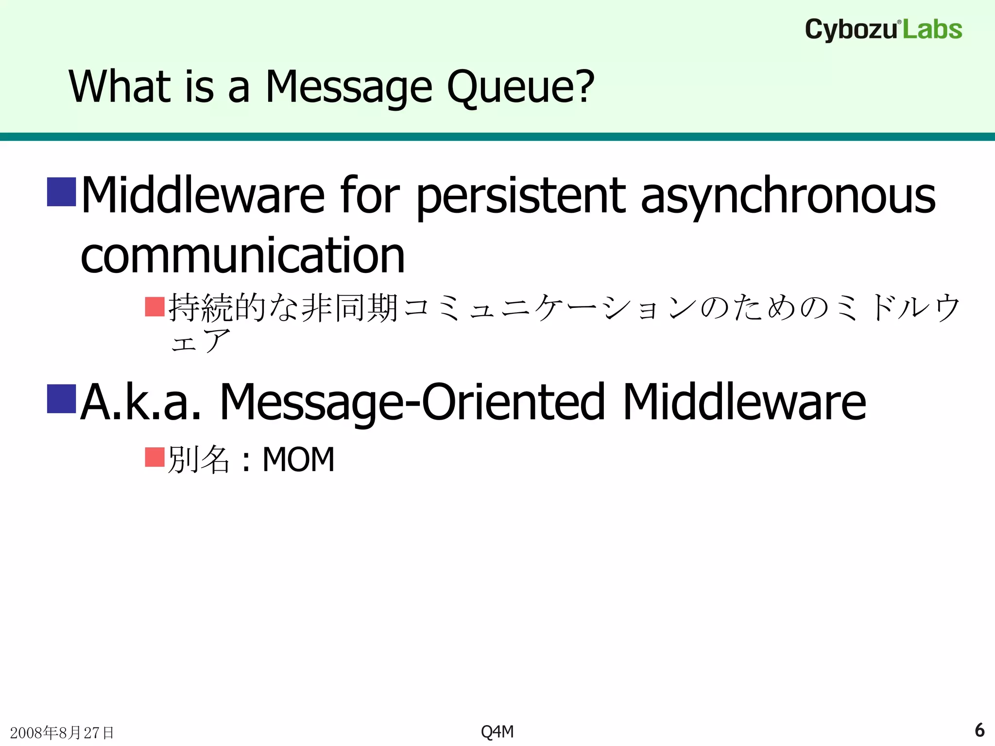 What is a Message Queue? Middleware for persistent asynchronous communication 持続的な非同期コミュニケーションのためのミドルウェア A.k.a. Message-Oriented Middleware 別名 : MOM 