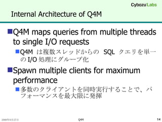 Internal Architecture of Q4M Q4M maps queries from multiple threads to single I/O requests Q4M  は複数スレッドからの  SQL  クエリを単一の I/O 処理にグループ化 Spawn multiple clients for maximum performance 多数のクライアントを同時実行することで、パフォーマンスを最大限に発揮 