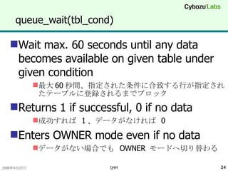 queue_wait(tbl_cond) Wait max. 60 seconds until any data becomes available on given table under given condition 最大 60 秒間、指定された条件に合致する行が指定されたテーブルに登録されるまでブロック Returns 1 if successful, 0 if no data 成功すれば  1 、データがなければ  0 Enters OWNER mode even if no data データがない場合でも  OWNER  モードへ切り替わる 