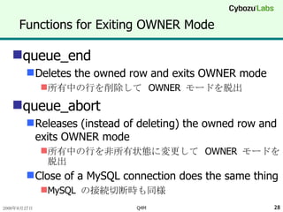 Functions for Exiting OWNER Mode queue_end Deletes the owned row and exits OWNER mode 所有中の行を削除して  OWNER  モードを脱出 queue_abort Releases (instead of deleting) the owned row and exits OWNER mode 所有中の行を非所有状態に変更して  OWNER  モードを脱出 Close of a MySQL connection does the same thing MySQL  の接続切断時も同様 