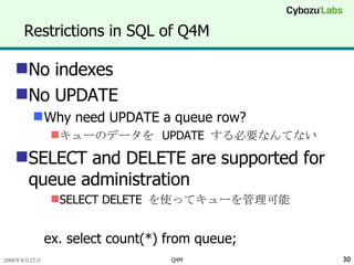 Restrictions in SQL of Q4M No indexes No UPDATE Why need UPDATE a queue row? キューのデータを  UPDATE  する必要なんてない SELECT and DELETE are supported for queue administration SELECT DELETE  を使ってキューを管理可能 ex. select count(*) from queue; 