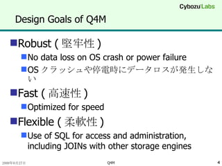 Design Goals of Q4M Robust ( 堅牢性 ) No data loss on OS crash or power failure OS クラッシュや停電時にデータロスが発生しない Fast ( 高速性 ) Optimized for speed Flexible ( 柔軟性 ) Use of SQL for access and administration, including JOINs with other storage engines 