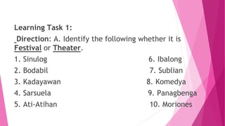 Learning Task 1:
Direction: A. Identify the following whether it is
Festival or Theater.
1. Sinulog 6. Ibalong
2. Bodabil 7. Sublian
3. Kadayawan 8. Komedya
4. Sarsuela 9. Panagbenga
5. Ati-Atihan 10. Moriones
 