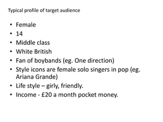 Typical profile of target audience
• Female
• 14
• Middle class
• White British
• Fan of boybands (eg. One direction)
• Style icons are female solo singers in pop (eg.
Ariana Grande)
• Life style – girly, friendly.
• Income - £20 a month pocket money.
 