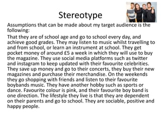 Stereotype
Assumptions that can be made about my target audience is the
following:
That they are of school age and go to school every day, and
achieve good grades. They may listen to music whilst travelling to
and from school, or learn an instrument at school. They get
pocket money of around £5 a week in which they will use to buy
the magazine. They use social media platforms such as twitter
and instagram to keep updated with their favourite celebrities.
They save up money and go to their concerts, they buy their new
magazines and purchase their merchandise. On the weekends
they go shopping with friends and listen to their favourite
boybands music. They have another hobby such as sports or
dance. Favourite colour is pink, and their favourite boy band is
one direction. The lifestyle they live is that they are dependent
on their parents and go to school. They are sociable, positive and
happy people.
 