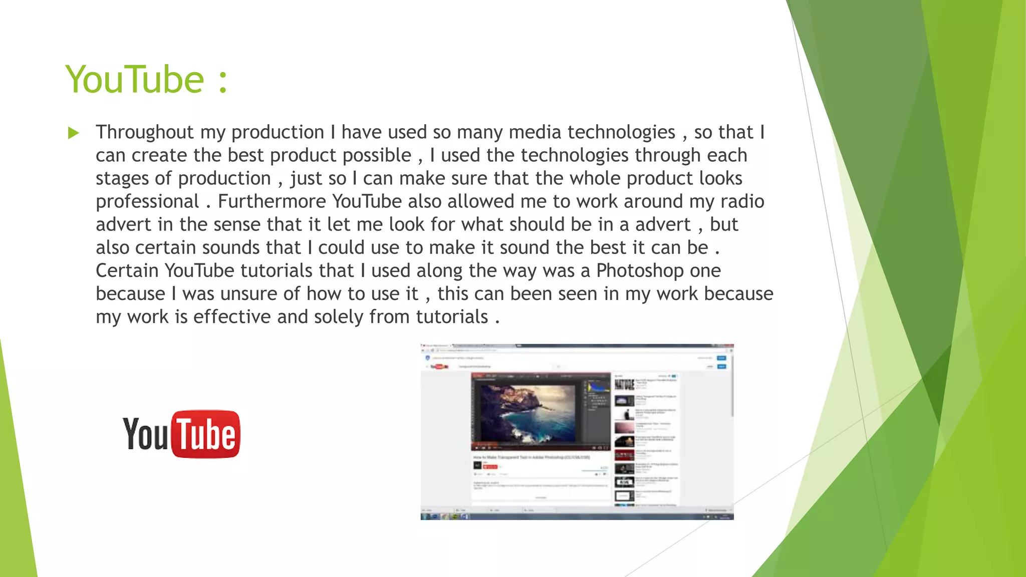 YouTube :
 Throughout my production I have used so many media technologies , so that I
can create the best product possible , I used the technologies through each
stages of production , just so I can make sure that the whole product looks
professional . Furthermore YouTube also allowed me to work around my radio
advert in the sense that it let me look for what should be in a advert , but
also certain sounds that I could use to make it sound the best it can be .
Certain YouTube tutorials that I used along the way was a Photoshop one
because I was unsure of how to use it , this can been seen in my work because
my work is effective and solely from tutorials .
 