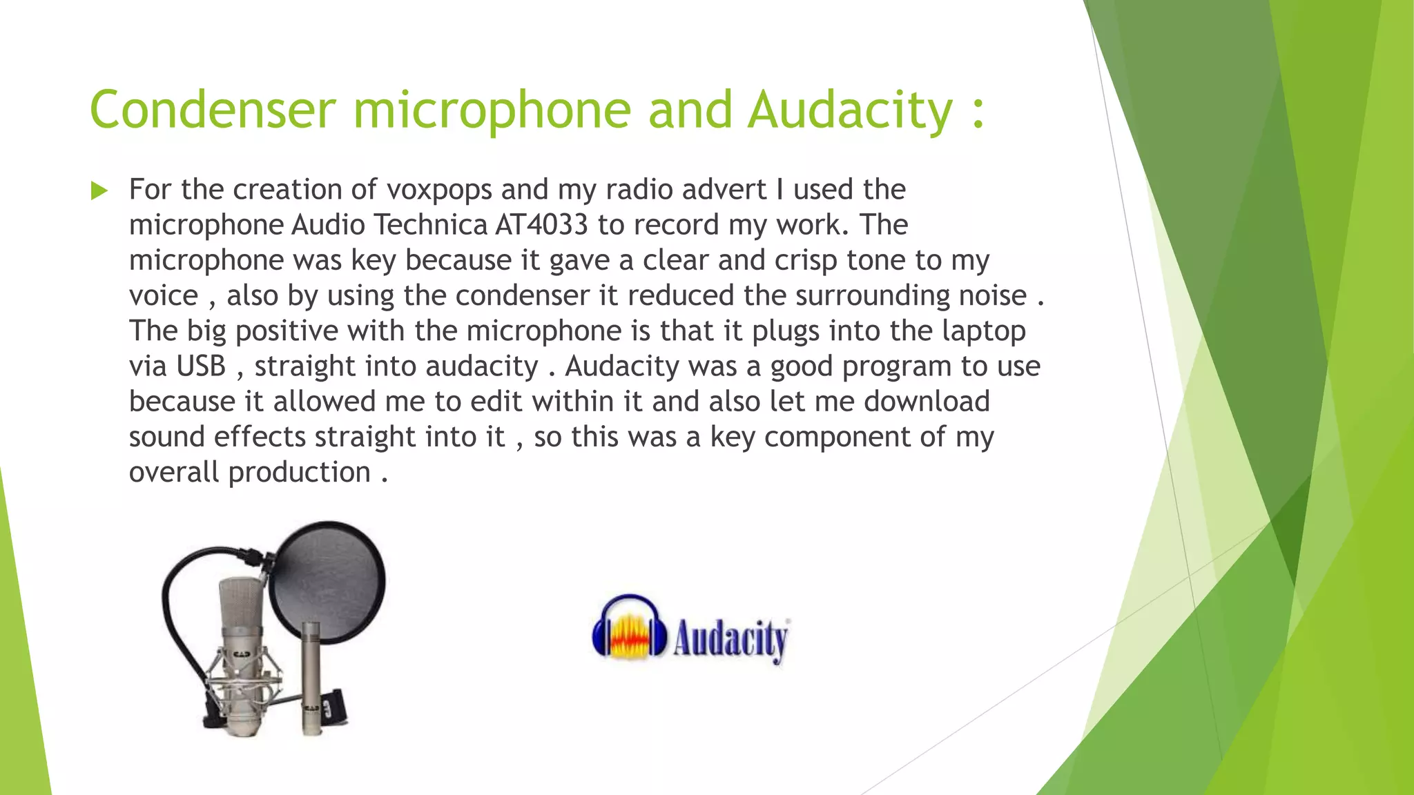 Condenser microphone and Audacity :
 For the creation of voxpops and my radio advert I used the
microphone Audio Technica AT4033 to record my work. The
microphone was key because it gave a clear and crisp tone to my
voice , also by using the condenser it reduced the surrounding noise .
The big positive with the microphone is that it plugs into the laptop
via USB , straight into audacity . Audacity was a good program to use
because it allowed me to edit within it and also let me download
sound effects straight into it , so this was a key component of my
overall production .
 