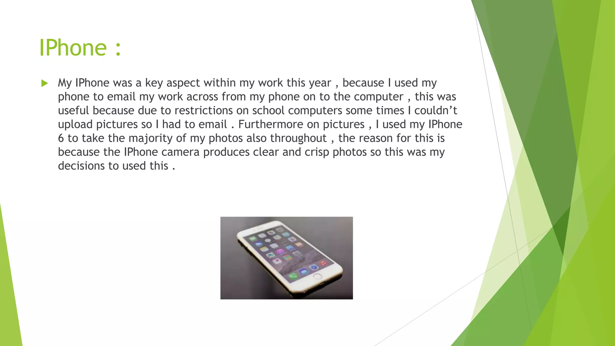 IPhone :
 My IPhone was a key aspect within my work this year , because I used my
phone to email my work across from my phone on to the computer , this was
useful because due to restrictions on school computers some times I couldn’t
upload pictures so I had to email . Furthermore on pictures , I used my IPhone
6 to take the majority of my photos also throughout , the reason for this is
because the IPhone camera produces clear and crisp photos so this was my
decisions to used this .
 