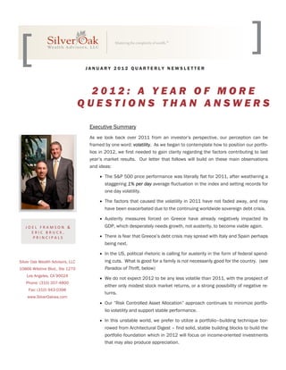 JANUARY 2012 QUARTERLY NEWSLETTER




                                    2012: A YEAR OF MORE
                                  QUESTIONS THAN ANSWERS

                                   Executive Summary
                                   As we look back over 2011 from an investor’s perspective, our perception can be
                                   framed by one word: volatility. As we began to contemplate how to position our portfo-
                                   lios in 2012, we first needed to gain clarity regarding the factors contributing to last
                                   year’s market results. Our letter that follows will build on these main observations
                                   and ideas:

                                        The S&P 500 price performance was literally flat for 2011, after weathering a
                                          staggering 1% per day average fluctuation in the index and setting records for
                                          one day volatility.

                                        The factors that caused the volatility in 2011 have not faded away, and may
                                          have been exacerbated due to the continuing worldwide sovereign debt crisis.

                                        Austerity measures forced on Greece have already negatively impacted its
   JOEL FRAMSON &                         GDP, which desperately needs growth, not austerity, to become viable again.
     ERIC BRUCK, 
     PRINCIPALS                         There is fear that Greece’s debt crisis may spread with Italy and Spain perhaps
                                          being next.

                                        In the US, political rhetoric is calling for austerity in the form of federal spend-
Silver Oak Wealth Advisors, LLC           ing cuts. What is good for a family is not necessarily good for the country. (see
10866 Wilshire Blvd., Ste 1270            Paradox of Thrift, below)
    Los Angeles, CA 90024
                                        We do not expect 2012 to be any less volatile than 2011, with the prospect of
   Phone: (310) 207-4800
                                          either only modest stock market returns, or a strong possibility of negative re-
     Fax: (310) 943-0398
                                          turns.
    www.SilverOakwa.com
                                        Our “Risk Controlled Asset Allocation” approach continues to minimize portfo-
                                          lio volatility and support stable performance.

                                        In this unstable world, we prefer to utilize a portfolio–building technique bor-
                                          rowed from Architectural Digest – find solid, stable building blocks to build the
                                          portfolio foundation which in 2012 will focus on income-oriented investments
                                          that may also produce appreciation.
 
