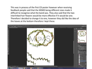 This was in process of the first CD poster however when receiving
feedback people said that the MSMS being different sizes made it
difficult to recognise what the band was. They also said that the two
interlinked hair flowers would be more effective if it would be one.
Therefore I decided to change it to one, however they did like the idea of
the leaves at the bottom therefore I kept these.
 