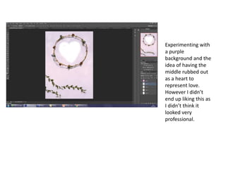 Experimenting with
a purple
background and the
idea of having the
middle rubbed out
as a heart to
represent love.
However I didn’t
end up liking this as
I didn’t think it
looked very
professional.
 