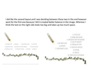 I did like the second layout and I was deciding between these two in the end however
went for the first one because I felt it created better balance in the image. Whereas I
think the text on the right side looks too big and takes up too much space.
 