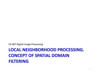 LOCAL NEIGHBORHOOD PROCESSING.
CONCEPT OF SPATIAL DOMAIN
FILTERING
CS-467 Digital Image Processing
1
 