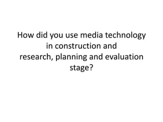 How did you use media technology
       in construction and
research, planning and evaluation
              stage?
 