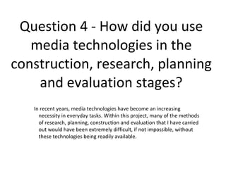 Question 4 - How did you use
media technologies in the
construction, research, planning
and evaluation stages?
In recent years, media technologies have become an increasing
necessity in everyday tasks. Within this project, many of the methods
of research, planning, construction and evaluation that I have carried
out would have been extremely difficult, if not impossible, without
these technologies being readily available.
 