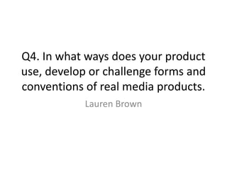 Q4. In what ways does your product
use, develop or challenge forms and
conventions of real media products.
Lauren Brown

 