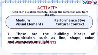 ACTIVITY
Medium Performance Stye
Visual Elements Cultural Context
Read each question carefully. Choose the correct answer from
the box.
ANSWER : VISUAL ELEMENTS
1. These are the building blocks of
communication, such as line, shape, color,
texture, space, and light.
 