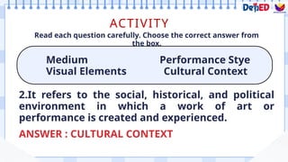 ACTIVITY
Medium Performance Stye
Visual Elements Cultural Context
Read each question carefully. Choose the correct answer from
the box.
ANSWER : CULTURAL CONTEXT
2.It refers to the social, historical, and political
environment in which a work of art or
performance is created and experienced.
 