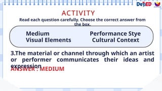 ACTIVITY
Medium Performance Stye
Visual Elements Cultural Context
Read each question carefully. Choose the correct answer from
the box.
ANSWER : MEDIUM
3.The material or channel through which an artist
or performer communicates their ideas and
expression
 