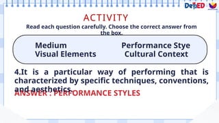 ACTIVITY
Medium Performance Stye
Visual Elements Cultural Context
Read each question carefully. Choose the correct answer from
the box.
ANSWER : PERFORMANCE STYLES
4.It is a particular way of performing that is
characterized by specific techniques, conventions,
and aesthetics.
 