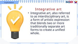 Integrative art
• Integrative art, also referred
to as interdisciplinary art, is
a form of artistic expression
that blends two or more
traditionally separate art
forms to create a unified
whole.
Explicitation
 
