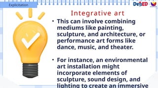 Integrative art
• This can involve combining
mediums like painting,
sculpture, and architecture, or
performance art forms like
dance, music, and theater.
• For instance, an environmental
art installation might
incorporate elements of
sculpture, sound design, and
lighting to create an immersive
Explicitation
 