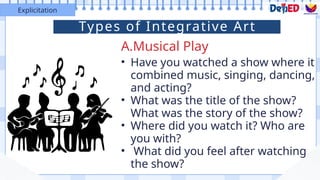 A.Musical Play
Explicitation
• Have you watched a show where it
combined music, singing, dancing,
and acting?
• What was the title of the show?
What was the story of the show?
• Where did you watch it? Who are
you with?
• What did you feel after watching
the show?
Types of Integrative Art
 