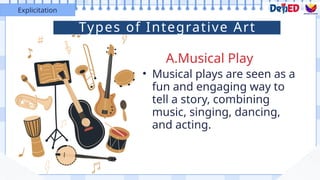 A.Musical Play
Explicitation
• Musical plays are seen as a
fun and engaging way to
tell a story, combining
music, singing, dancing,
and acting.
Types of Integrative Art
 