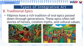 B. Traditional Epics
Explicitation
• Filipinos have a rich tradition of oral epics passed
down through generations. These epics often tell
stories of heroes, creation myths, and cultural values.
Types of Integrative Art
 