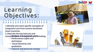 Learning
Objectives:
• Medium and materials used
• Performance styles and
techniques
• Visual elements and
symbolism
• Cultural and historical context
1.Identify and name specific examples of
integrative arts from various Southeast
Asian countries.
2. Describe the key features and
characteristics of integrative art, including:
 