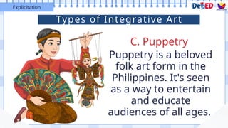 C. Puppetry
Explicitation
Puppetry is a beloved
folk art form in the
Philippines. It's seen
as a way to entertain
and educate
audiences of all ages.
Types of Integrative Art
 