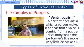 C. Examples of Puppets
Explicitation
"Ventriloquism"
A performance art in
which a person makes
it appear that a voice is
coming from a puppet
or dummy while the
performer’s lips move
very little or not at all.
Types of Integrative Art
 