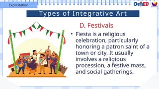 • Fiesta is a religious
celebration, particularly
honoring a patron saint of a
town or city. It usually
involves a religious
procession, a festive mass,
and social gatherings.
D. Festivals
Explicitation
Types of Integrative Art
 