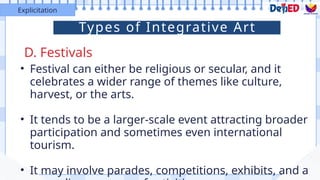 • Festival can either be religious or secular, and it
celebrates a wider range of themes like culture,
harvest, or the arts.
• It tends to be a larger-scale event attracting broader
participation and sometimes even international
tourism.
• It may involve parades, competitions, exhibits, and a
D. Festivals
Explicitation
Types of Integrative Art
 