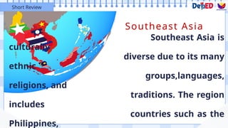 Southeast Asia
Southeast Asia is
culturally
diverse due to its many
ethnic
groups,languages,
religions, and
traditions. The region
includes
countries such as the
Philippines,
Short Review
 
