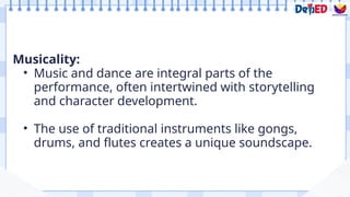 Musicality:
• Music and dance are integral parts of the
performance, often intertwined with storytelling
and character development.
• The use of traditional instruments like gongs,
drums, and flutes creates a unique soundscape.
 