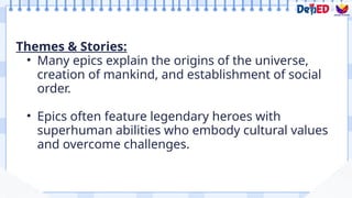 Themes & Stories:
• Many epics explain the origins of the universe,
creation of mankind, and establishment of social
order.
• Epics often feature legendary heroes with
superhuman abilities who embody cultural values
and overcome challenges.
 