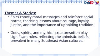 Themes & Stories:
• Epics convey moral messages and reinforce social
norms, teaching lessons about courage, loyalty,
justice, and the importance of upholding tradition.
• Gods, spirits, and mythical creaturesoften play
significant roles, reflecting the animistic beliefs
prevalent in many Southeast Asian cultures.
 