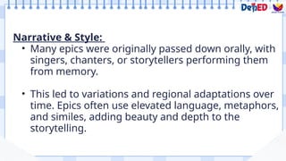 Narrative & Style:
• Many epics were originally passed down orally, with
singers, chanters, or storytellers performing them
from memory.
• This led to variations and regional adaptations over
time. Epics often use elevated language, metaphors,
and similes, adding beauty and depth to the
storytelling.
 