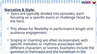 Narrative & Style:
• Epics are typically divided into episodes, each
focusing on a specific event or challenge faced by
the hero.
• This allows for flexibility in performance length and
audience engagement.
• Singing or chanting are often incorporated, with
specific melodies or rhythms associated with
different characters or scenes. Examples include the
gamelan in Indonesia and the kundiman in the
 
