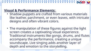 Visual & Performance Elements:
• Shadow puppets are crafted from various materials
like leather, parchment, or even leaves, with intricate
designs and often vibrant colors.
• The manipulation of these figures against the light
screen creates a captivating visual experience.
Traditional instruments like gongs, drums, and flutes
accompany the performance, creating a unique
soundscape. Live singing adds another layer of
depth and emotion to the storytelling.
 