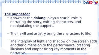 The puppeteer
• Known as the dalang, plays a crucial role in
narrating the story, voicing characters, and
manipulating the puppets.
• Their skill and artistry bring the characters to life.
• The interplay of light and shadow on the screen adds
another dimension to the performance, creating
illusions and emphasizing key moments in the
narrative.
 