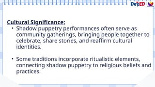 Cultural Significance:
• Shadow puppetry performances often serve as
community gatherings, bringing people together to
celebrate, share stories, and reaffirm cultural
identities.
• Some traditions incorporate ritualistic elements,
connecting shadow puppetry to religious beliefs and
practices.
 