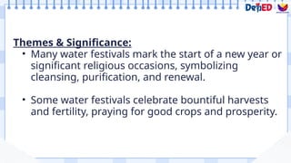 Themes & Significance:
• Many water festivals mark the start of a new year or
significant religious occasions, symbolizing
cleansing, purification, and renewal.
• Some water festivals celebrate bountiful harvests
and fertility, praying for good crops and prosperity.
 