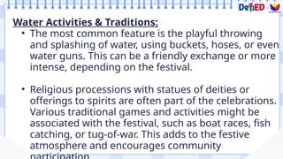Water Activities & Traditions:
• The most common feature is the playful throwing
and splashing of water, using buckets, hoses, or even
water guns. This can be a friendly exchange or more
intense, depending on the festival.
• Religious processions with statues of deities or
offerings to spirits are often part of the celebrations.
Various traditional games and activities might be
associated with the festival, such as boat races, fish
catching, or tug-of-war. This adds to the festive
atmosphere and encourages community
 