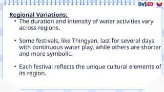 Regional Variations:
• The duration and intensity of water activities vary
across regions.
• Some festivals, like Thingyan, last for several days
with continuous water play, while others are shorter
and more symbolic.
• Each festival reflects the unique cultural elements of
its region.
 