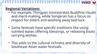 Regional Variations:
• For example, Thingyan incorporates Buddhist rituals
and merit-making, while Songkran has a focus on
respect for elders and washing away bad luck.
• Some festivals have specific traditions like using
scented water, offering blessings, or releasing boats
carrying wishes.
• This adds to the cultural richness and diversity of
Southeast Asian water festivals.
 